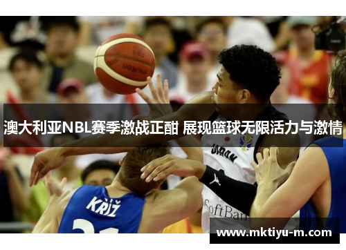 澳大利亚NBL赛季激战正酣 展现篮球无限活力与激情
