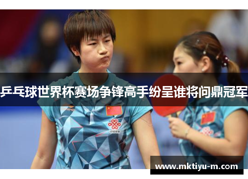 乒乓球世界杯赛场争锋高手纷呈谁将问鼎冠军