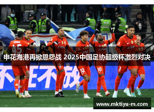申花海港再掀恩怨战 2025中国足协超级杯激烈对决