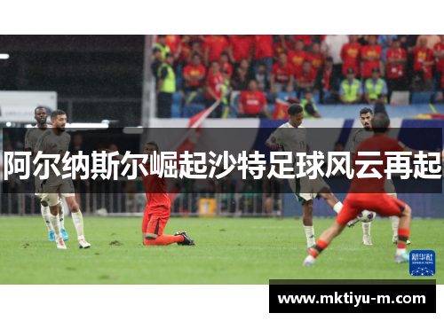 阿尔纳斯尔崛起沙特足球风云再起